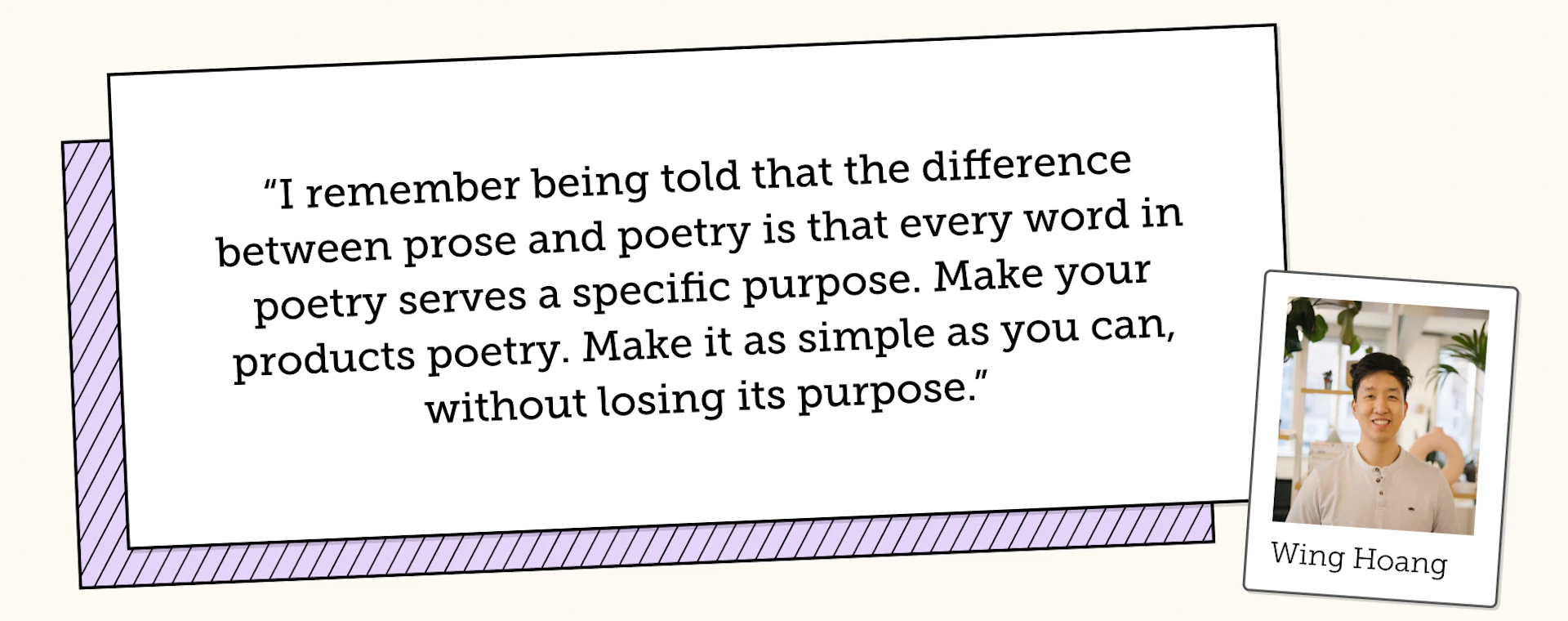 Wing Hoang says "I remember being told that the difference between prose and poetry is that every word in poetry serves a specific purpose. Make your products poetry. Make it as simple as you can, without losing its purpose"